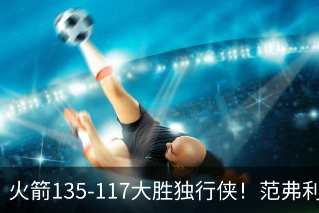 火箭135-117大胜独行侠！范弗利特完美复出！恭喜杜兰特：又能争冠了