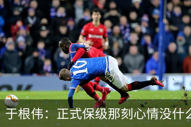 于根伟：正式保级那刻心情没什么波动 对阵英博会努力完成好比赛