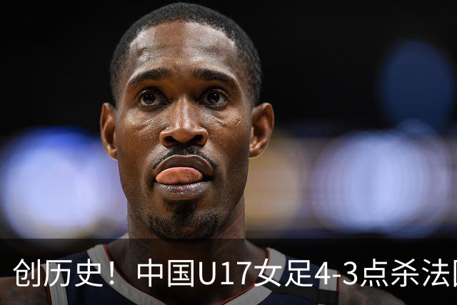 创历史！中国U17女足4‑3点杀法国进8强 牛子琪2扑点