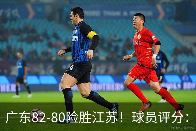广东82-80险胜江苏！球员评分：4人满分，3人良好，3人不合格