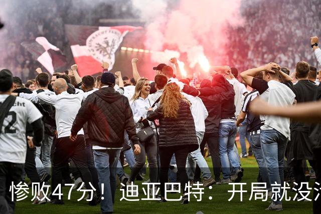 惨败47分！迪亚巴特：开局就没活力，输球是必然