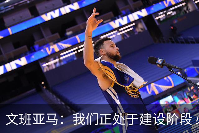 文班亚马：我们正处于建设阶段 必须相信过程着眼大局