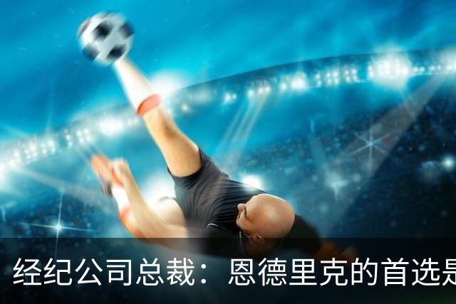 经纪公司总裁：恩德里克的首选是留在皇马，但他也需要多踢比赛