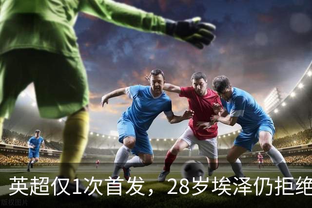 英超仅1次首发，28岁埃泽仍拒绝离队：要争位置