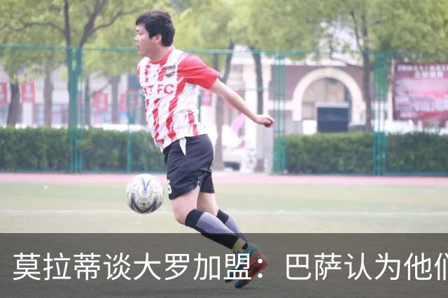 莫拉蒂谈大罗加盟：巴萨认为他们定价很高，但在我看来并非如此