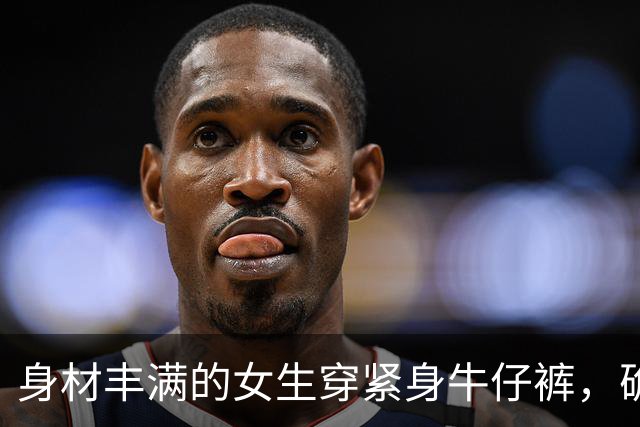 身材丰满的女生穿紧身牛仔裤，确实很好看