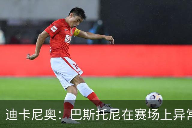 迪卡尼奥：巴斯托尼在赛场上异常躁动，冲动险些让国米陷入绝境